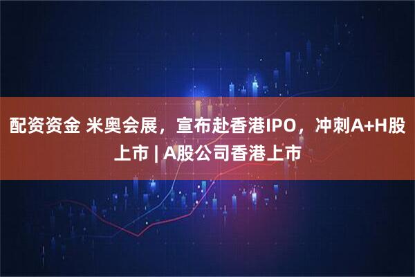 配资资金 米奥会展，宣布赴香港IPO，冲刺A+H股上市 | A股公司香港上市