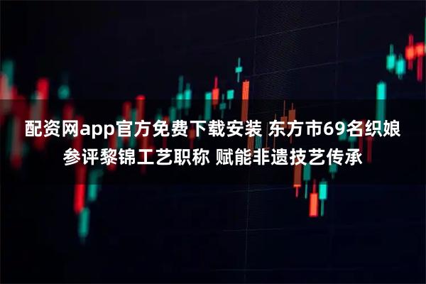 配资网app官方免费下载安装 东方市69名织娘参评黎锦工艺职称 赋能非遗技艺传承