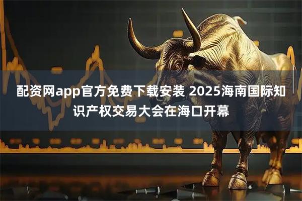 配资网app官方免费下载安装 2025海南国际知识产权交易大会在海口开幕