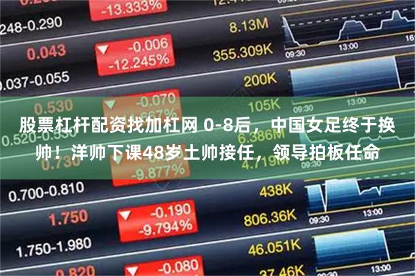 股票杠杆配资找加杠网 0-8后，中国女足终于换帅！洋帅下课48岁土帅接任，领导拍板任命