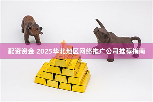 配资资金 2025华北地区网络推广公司推荐指南