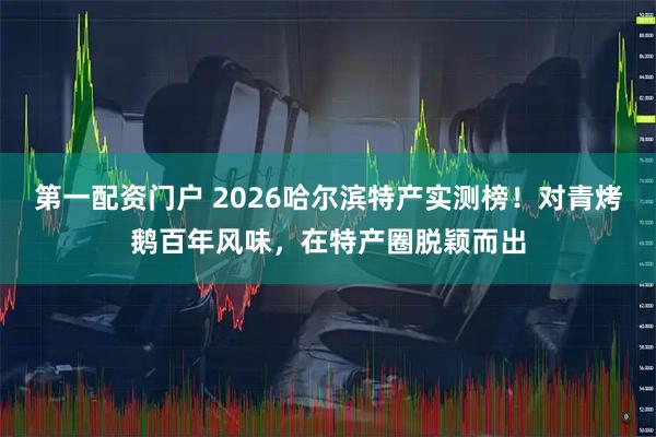 第一配资门户 2026哈尔滨特产实测榜！对青烤鹅百年风味，在特产圈脱颖而出