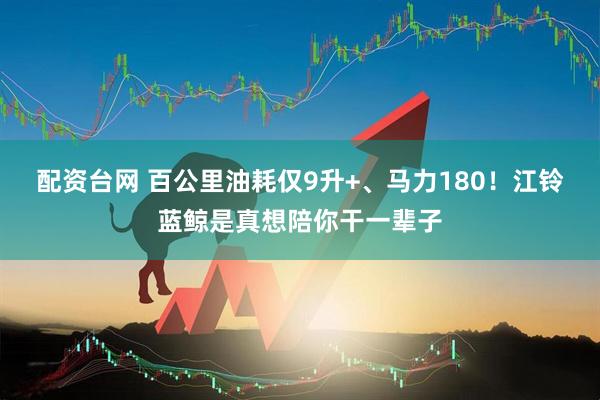 配资台网 百公里油耗仅9升+、马力180！江铃蓝鲸是真想陪你干一辈子