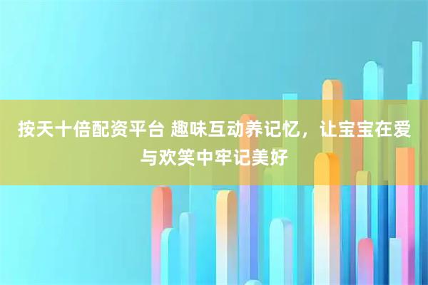 按天十倍配资平台 趣味互动养记忆，让宝宝在爱与欢笑中牢记美好
