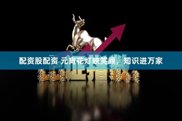 配资股配资 元宵花灯映笑颜，知识进万家