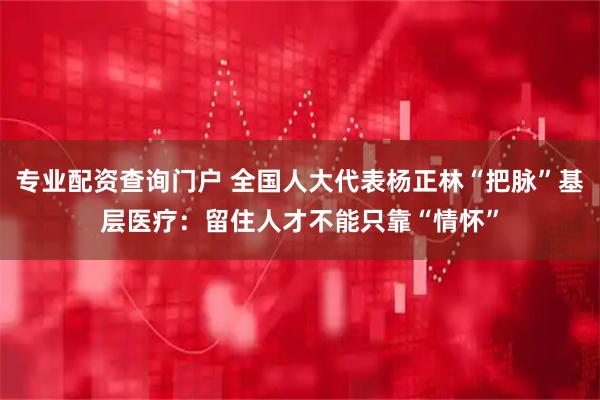 专业配资查询门户 全国人大代表杨正林“把脉”基层医疗：留住人才不能只靠“情怀”