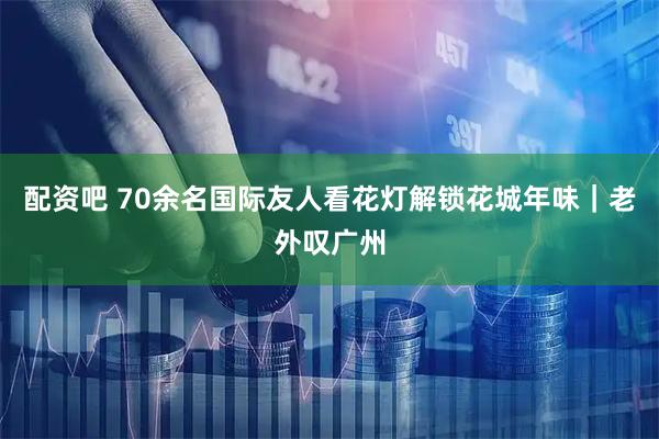 配资吧 70余名国际友人看花灯解锁花城年味｜老外叹广州
