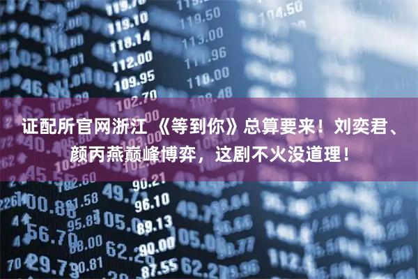 证配所官网浙江 《等到你》总算要来！刘奕君、颜丙燕巅峰博弈，这剧不火没道理！