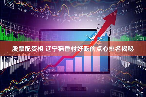 股票配资相 辽宁稻香村好吃的点心排名揭秘