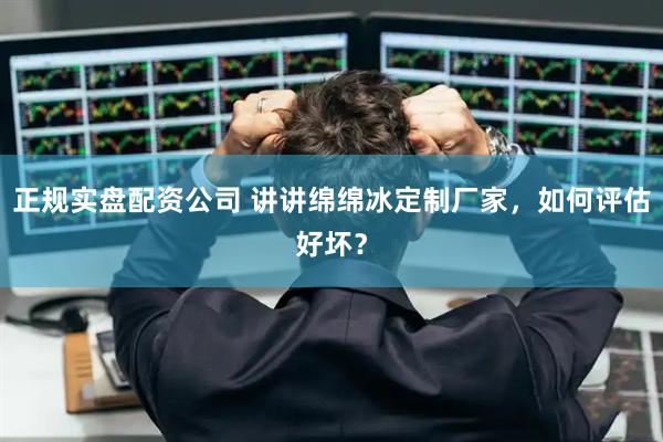 正规实盘配资公司 讲讲绵绵冰定制厂家，如何评估好坏？