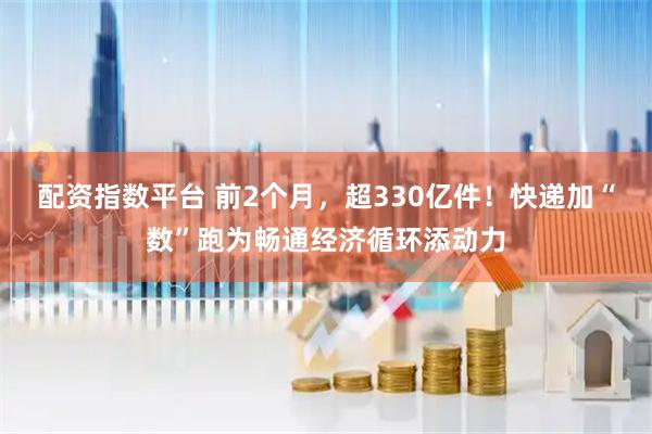 配资指数平台 前2个月，超330亿件！快递加“数”跑为畅通经济循环添动力