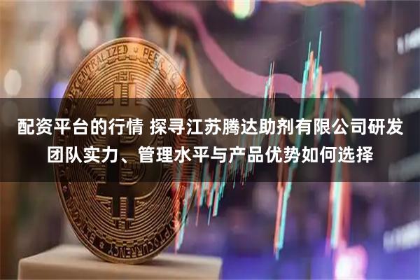 配资平台的行情 探寻江苏腾达助剂有限公司研发团队实力、管理水平与产品优势如何选择