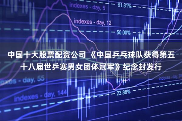 中国十大股票配资公司 《中国乒乓球队获得第五十八届世乒赛男女团体冠军》纪念封发行