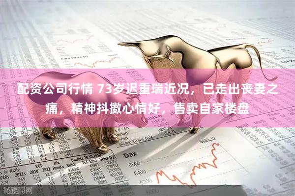 配资公司行情 73岁迟重瑞近况，已走出丧妻之痛，精神抖擞心情好，售卖自家楼盘